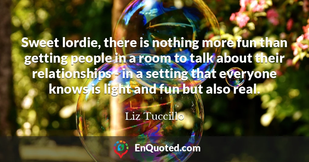 Sweet lordie, there is nothing more fun than getting people in a room to talk about their relationships - in a setting that everyone knows is light and fun but also real.