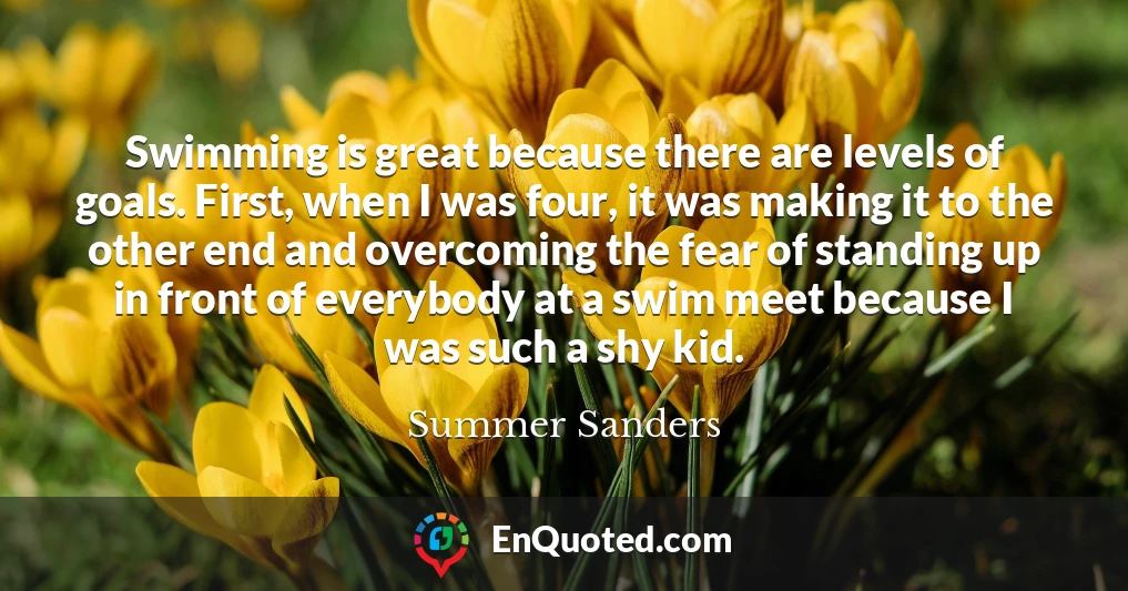 Swimming is great because there are levels of goals. First, when I was four, it was making it to the other end and overcoming the fear of standing up in front of everybody at a swim meet because I was such a shy kid.