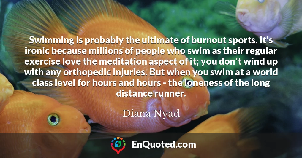 Swimming is probably the ultimate of burnout sports. It's ironic because millions of people who swim as their regular exercise love the meditation aspect of it; you don't wind up with any orthopedic injuries. But when you swim at a world class level for hours and hours - the loneness of the long distance runner.