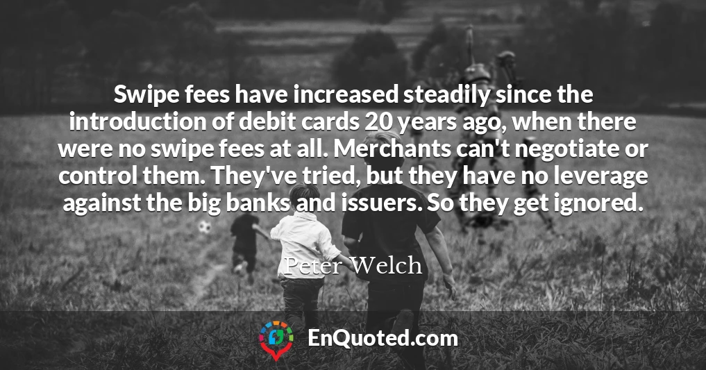 Swipe fees have increased steadily since the introduction of debit cards 20 years ago, when there were no swipe fees at all. Merchants can't negotiate or control them. They've tried, but they have no leverage against the big banks and issuers. So they get ignored.