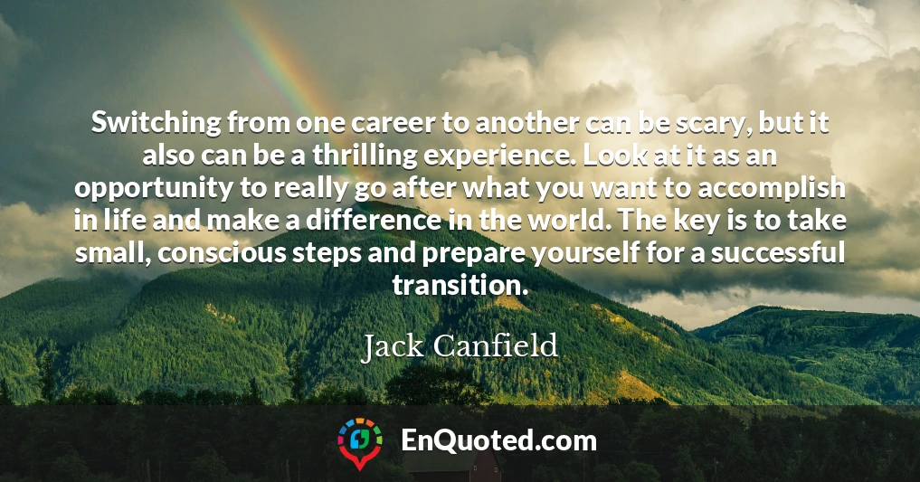 Switching from one career to another can be scary, but it also can be a thrilling experience. Look at it as an opportunity to really go after what you want to accomplish in life and make a difference in the world. The key is to take small, conscious steps and prepare yourself for a successful transition.
