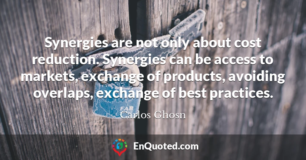 Synergies are not only about cost reduction. Synergies can be access to markets, exchange of products, avoiding overlaps, exchange of best practices.