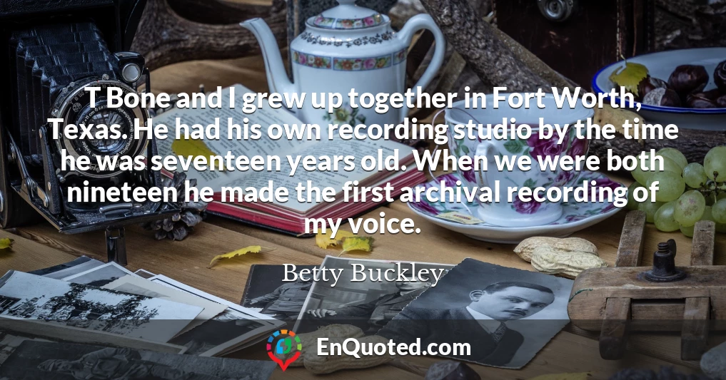 T Bone and I grew up together in Fort Worth, Texas. He had his own recording studio by the time he was seventeen years old. When we were both nineteen he made the first archival recording of my voice.