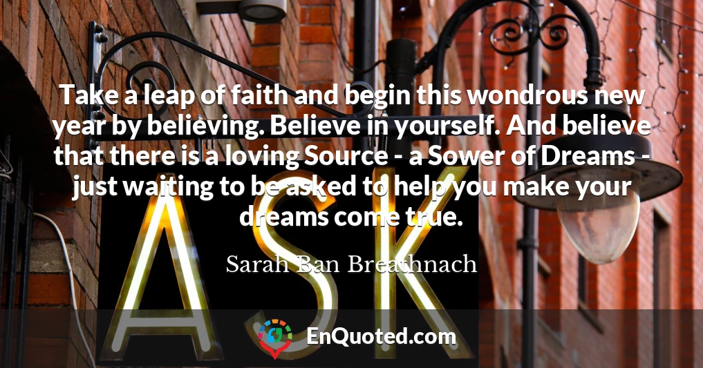 Take a leap of faith and begin this wondrous new year by believing. Believe in yourself. And believe that there is a loving Source - a Sower of Dreams - just waiting to be asked to help you make your dreams come true.