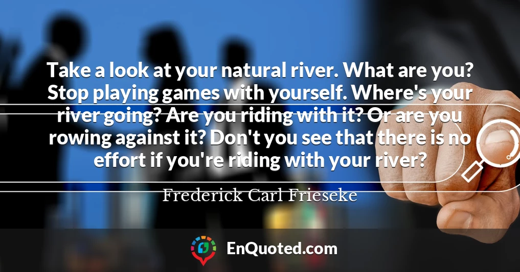 Take a look at your natural river. What are you? Stop playing games with yourself. Where's your river going? Are you riding with it? Or are you rowing against it? Don't you see that there is no effort if you're riding with your river?