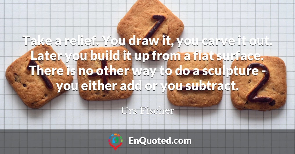 Take a relief. You draw it, you carve it out. Later you build it up from a flat surface. There is no other way to do a sculpture - you either add or you subtract.