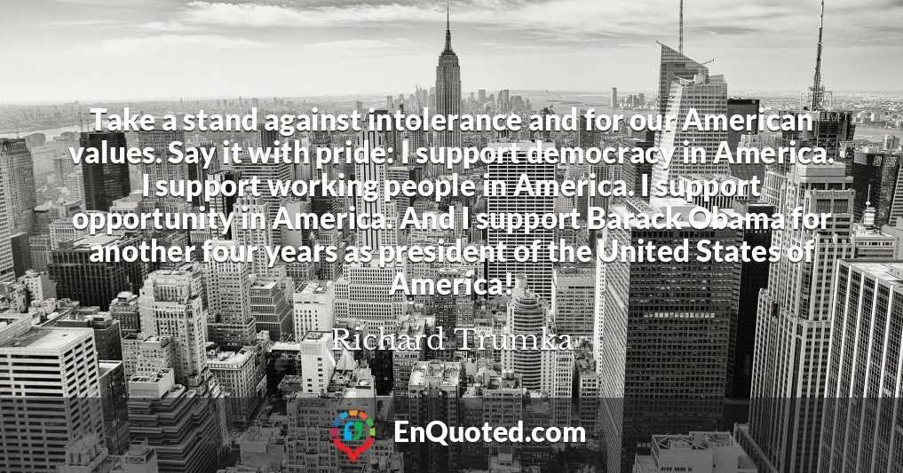 Take a stand against intolerance and for our American values. Say it with pride: I support democracy in America. I support working people in America. I support opportunity in America. And I support Barack Obama for another four years as president of the United States of America!