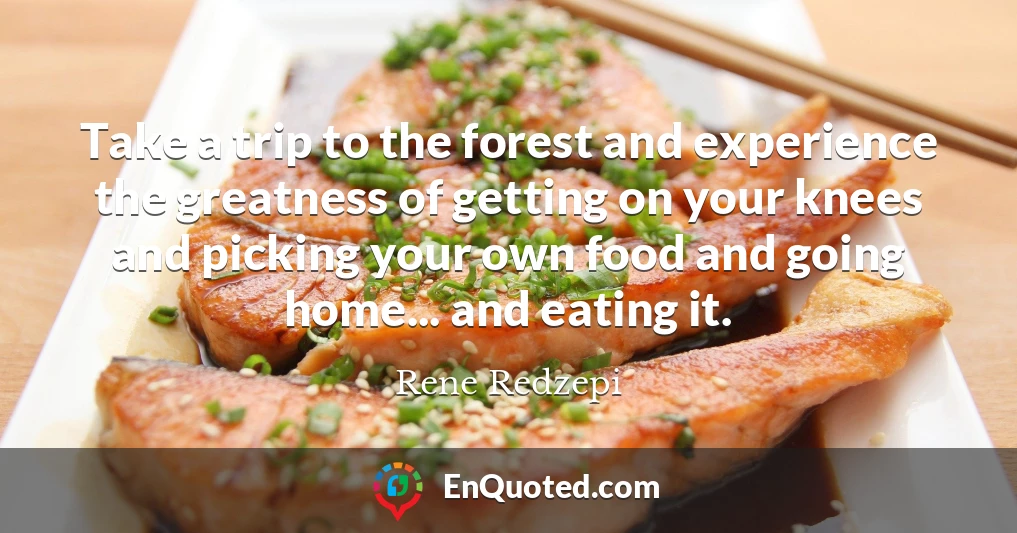 Take a trip to the forest and experience the greatness of getting on your knees and picking your own food and going home... and eating it.