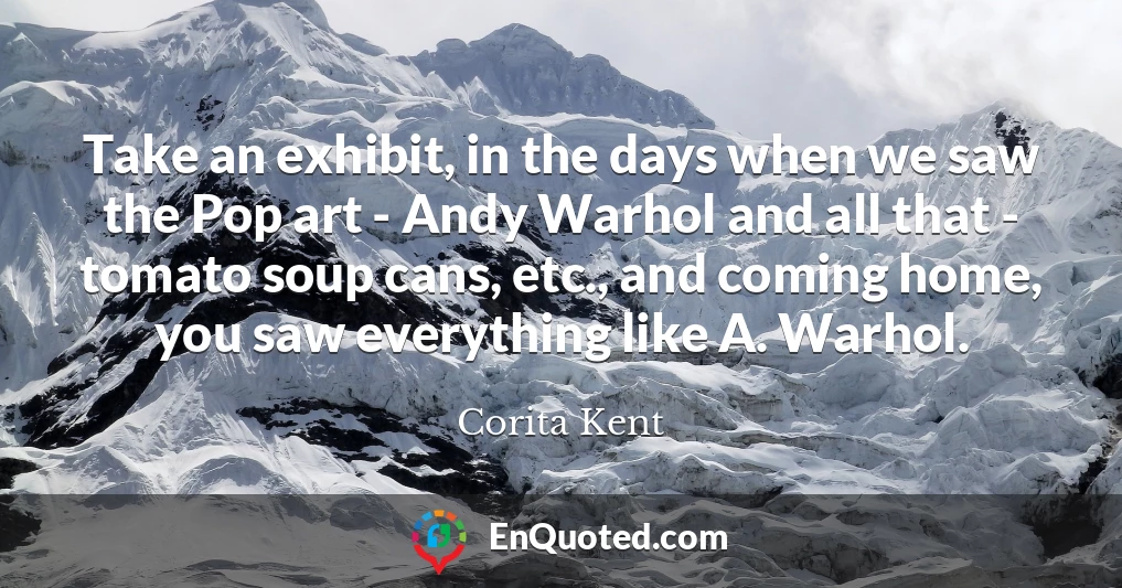 Take an exhibit, in the days when we saw the Pop art - Andy Warhol and all that - tomato soup cans, etc., and coming home, you saw everything like A. Warhol.