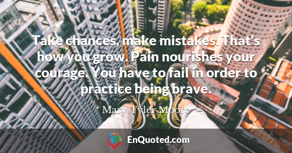 Take chances, make mistakes. That's how you grow. Pain nourishes your courage. You have to fail in order to practice being brave.
