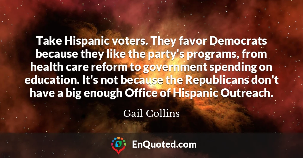 Take Hispanic voters. They favor Democrats because they like the party's programs, from health care reform to government spending on education. It's not because the Republicans don't have a big enough Office of Hispanic Outreach.