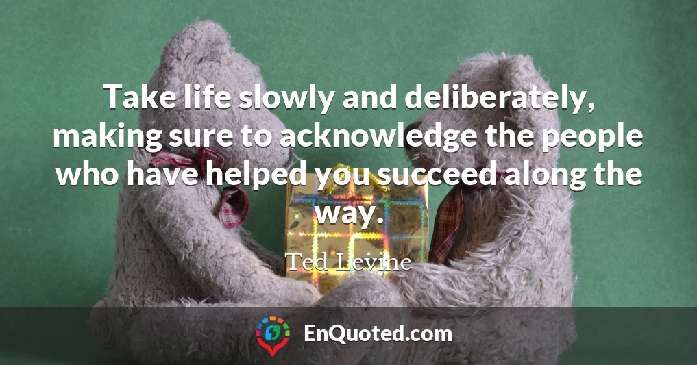 Take life slowly and deliberately, making sure to acknowledge the people who have helped you succeed along the way.