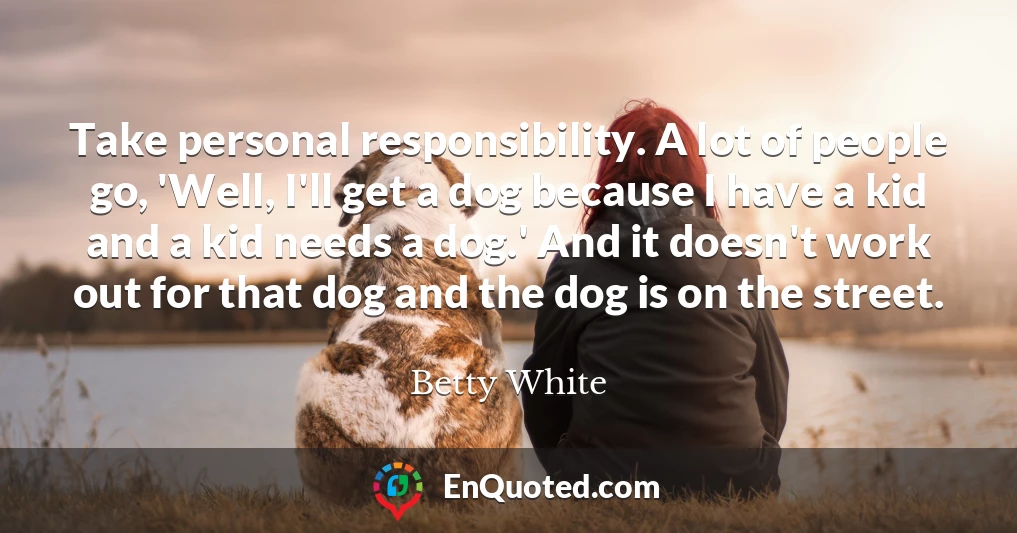 Take personal responsibility. A lot of people go, 'Well, I'll get a dog because I have a kid and a kid needs a dog.' And it doesn't work out for that dog and the dog is on the street.