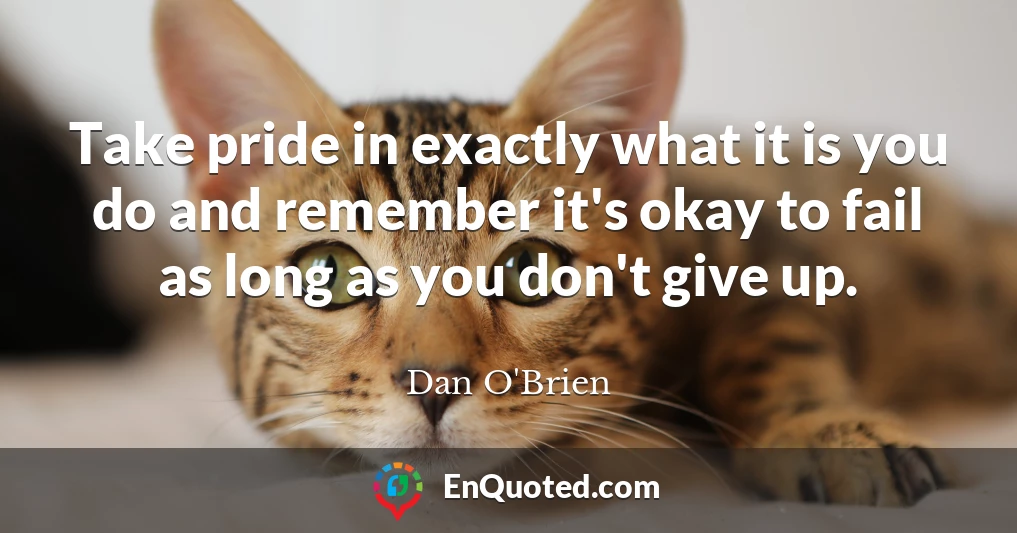 Take pride in exactly what it is you do and remember it's okay to fail as long as you don't give up.