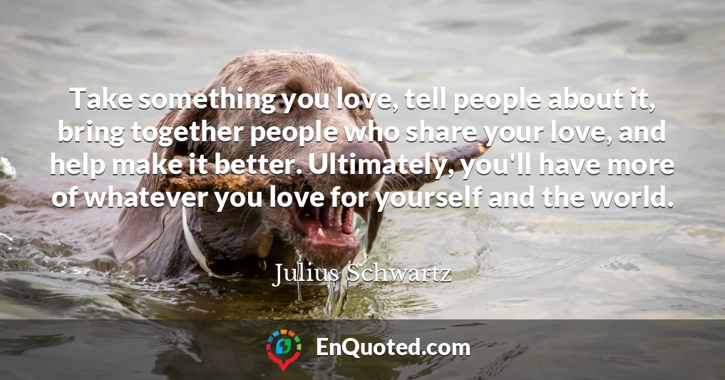 Take something you love, tell people about it, bring together people who share your love, and help make it better. Ultimately, you'll have more of whatever you love for yourself and the world.