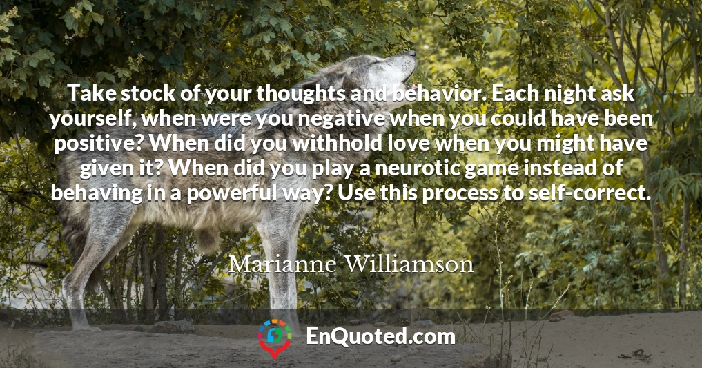 Take stock of your thoughts and behavior. Each night ask yourself, when were you negative when you could have been positive? When did you withhold love when you might have given it? When did you play a neurotic game instead of behaving in a powerful way? Use this process to self-correct.