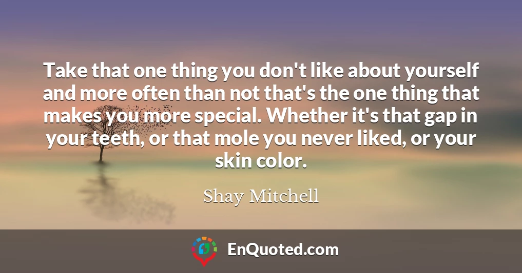 Take that one thing you don't like about yourself and more often than not that's the one thing that makes you more special. Whether it's that gap in your teeth, or that mole you never liked, or your skin color.