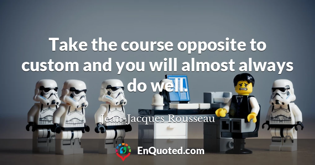 Take the course opposite to custom and you will almost always do well.