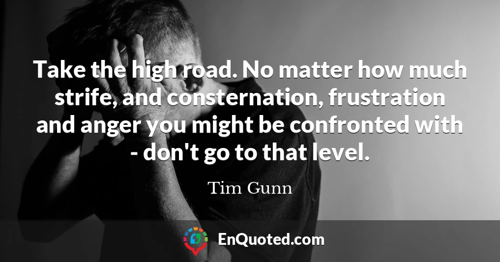 Take the high road. No matter how much strife, and consternation, frustration and anger you might be confronted with - don't go to that level.