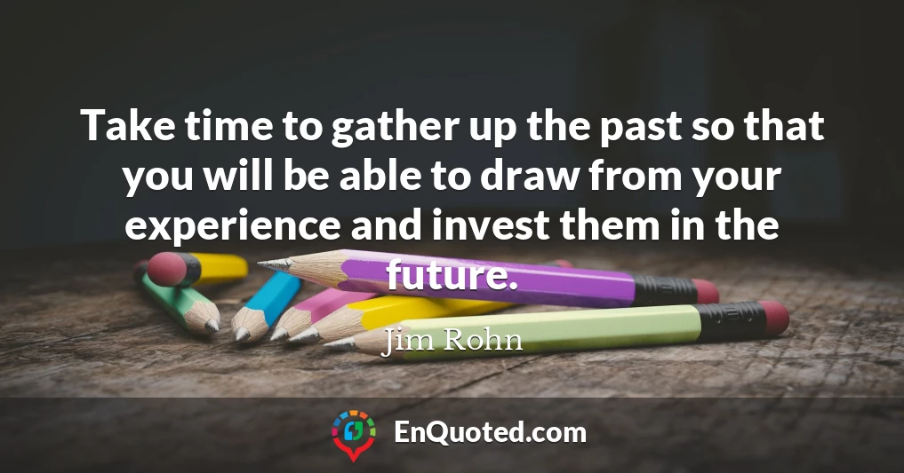 Take time to gather up the past so that you will be able to draw from your experience and invest them in the future.