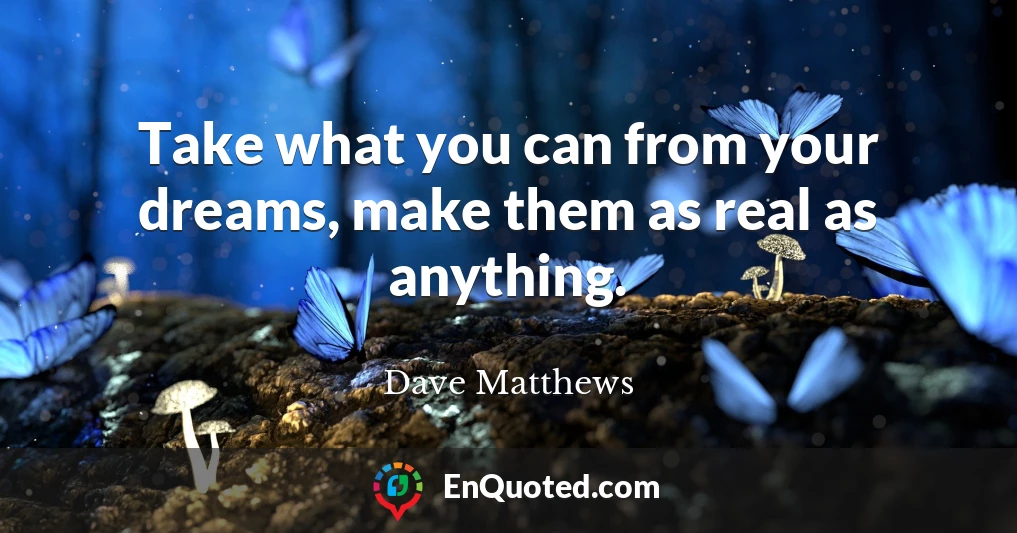 Take what you can from your dreams, make them as real as anything.
