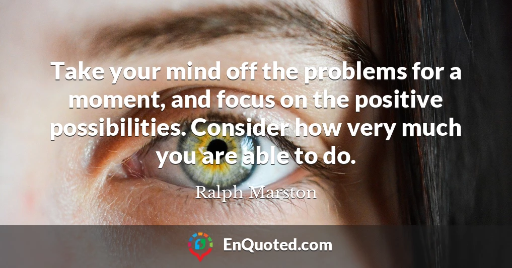 Take your mind off the problems for a moment, and focus on the positive possibilities. Consider how very much you are able to do.
