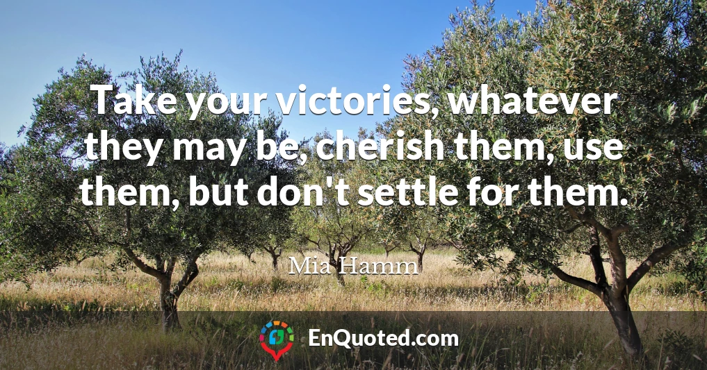 Take your victories, whatever they may be, cherish them, use them, but don't settle for them.