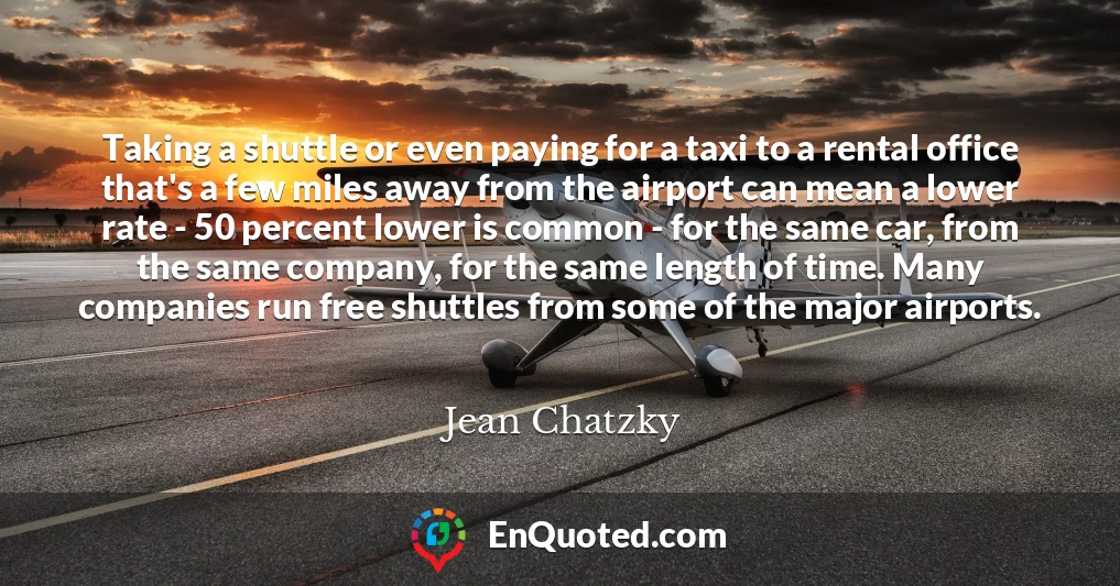 Taking a shuttle or even paying for a taxi to a rental office that's a few miles away from the airport can mean a lower rate - 50 percent lower is common - for the same car, from the same company, for the same length of time. Many companies run free shuttles from some of the major airports.