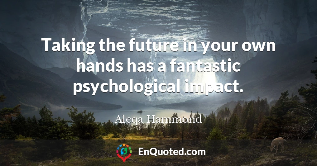 Taking the future in your own hands has a fantastic psychological impact.
