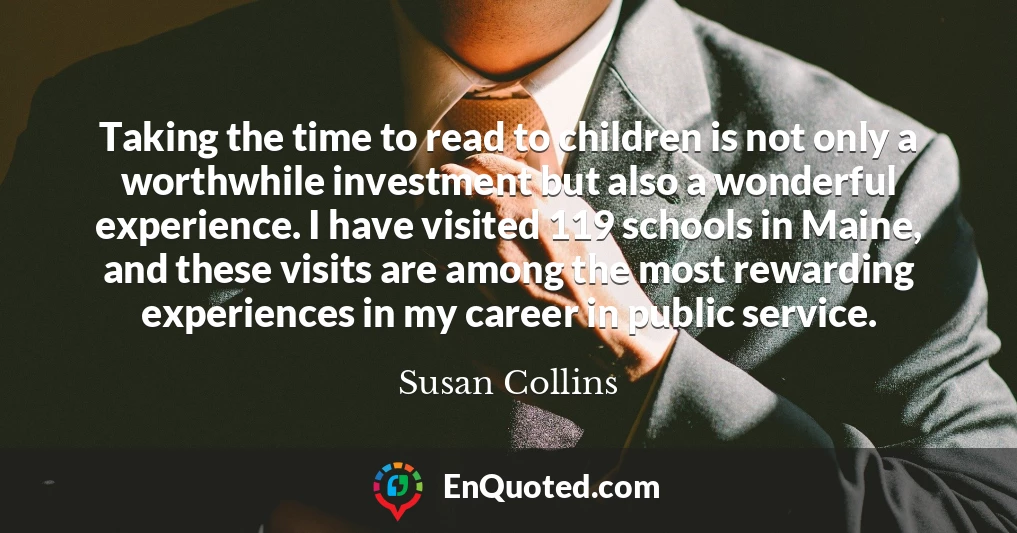 Taking the time to read to children is not only a worthwhile investment but also a wonderful experience. I have visited 119 schools in Maine, and these visits are among the most rewarding experiences in my career in public service.