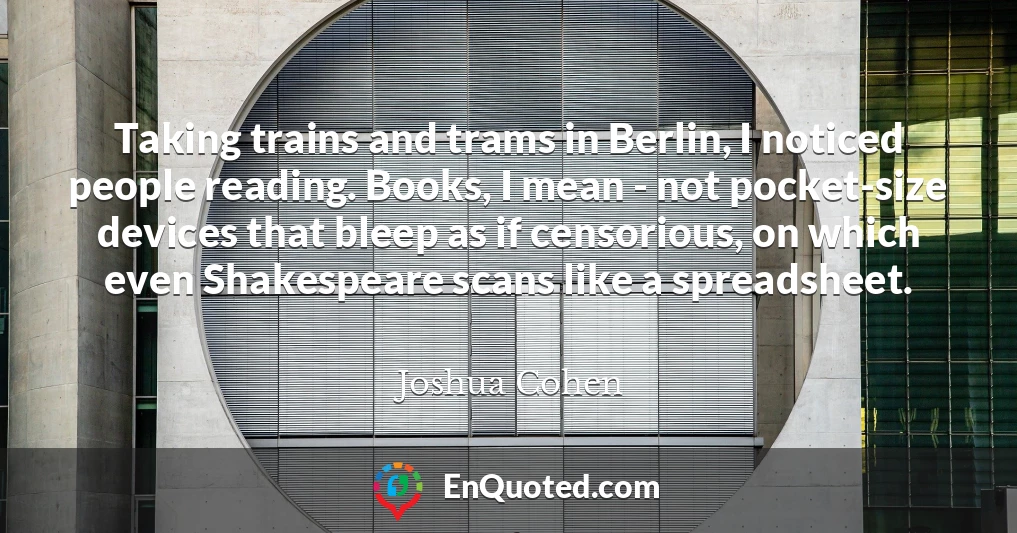 Taking trains and trams in Berlin, I noticed people reading. Books, I mean - not pocket-size devices that bleep as if censorious, on which even Shakespeare scans like a spreadsheet.