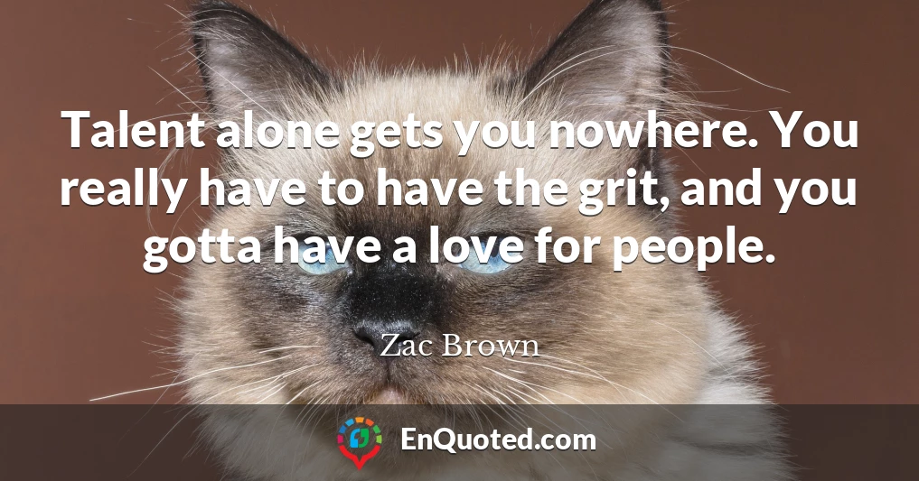 Talent alone gets you nowhere. You really have to have the grit, and you gotta have a love for people.