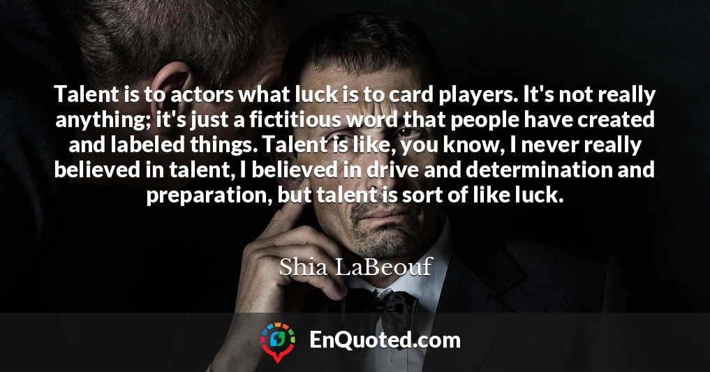 Talent is to actors what luck is to card players. It's not really anything; it's just a fictitious word that people have created and labeled things. Talent is like, you know, I never really believed in talent, I believed in drive and determination and preparation, but talent is sort of like luck.