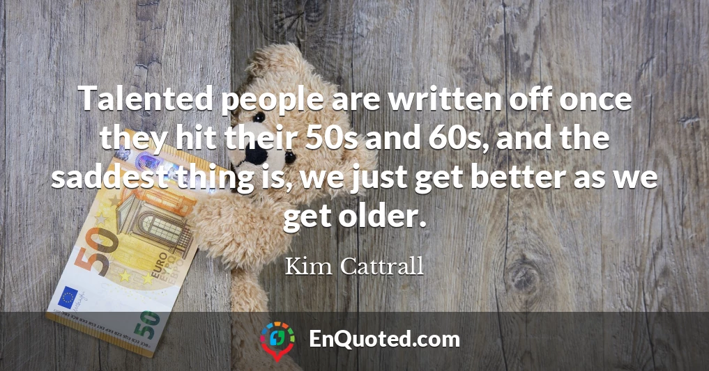 Talented people are written off once they hit their 50s and 60s, and the saddest thing is, we just get better as we get older.