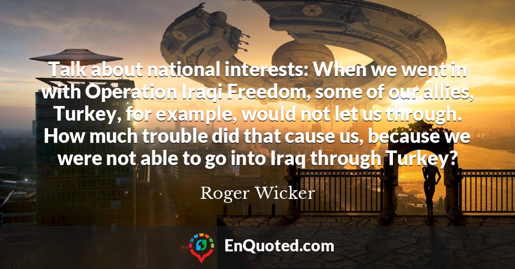 Talk about national interests: When we went in with Operation Iraqi Freedom, some of our allies, Turkey, for example, would not let us through. How much trouble did that cause us, because we were not able to go into Iraq through Turkey?