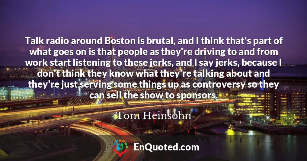 Talk radio around Boston is brutal, and I think that's part of what goes on is that people as they're driving to and from work start listening to these jerks, and I say jerks, because I don't think they know what they're talking about and they're just serving some things up as controversy so they can sell the show to sponsors.
