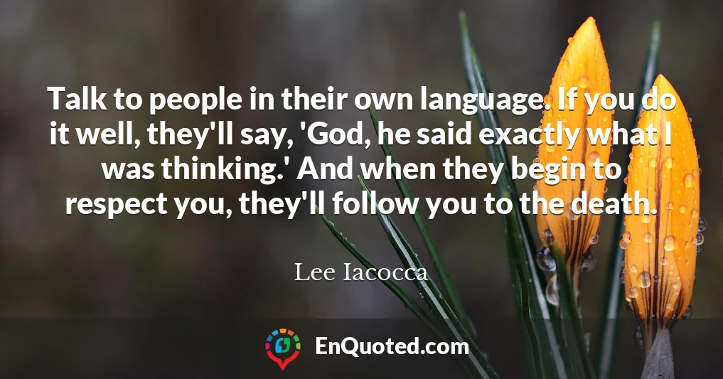 Talk to people in their own language. If you do it well, they'll say, 'God, he said exactly what I was thinking.' And when they begin to respect you, they'll follow you to the death.