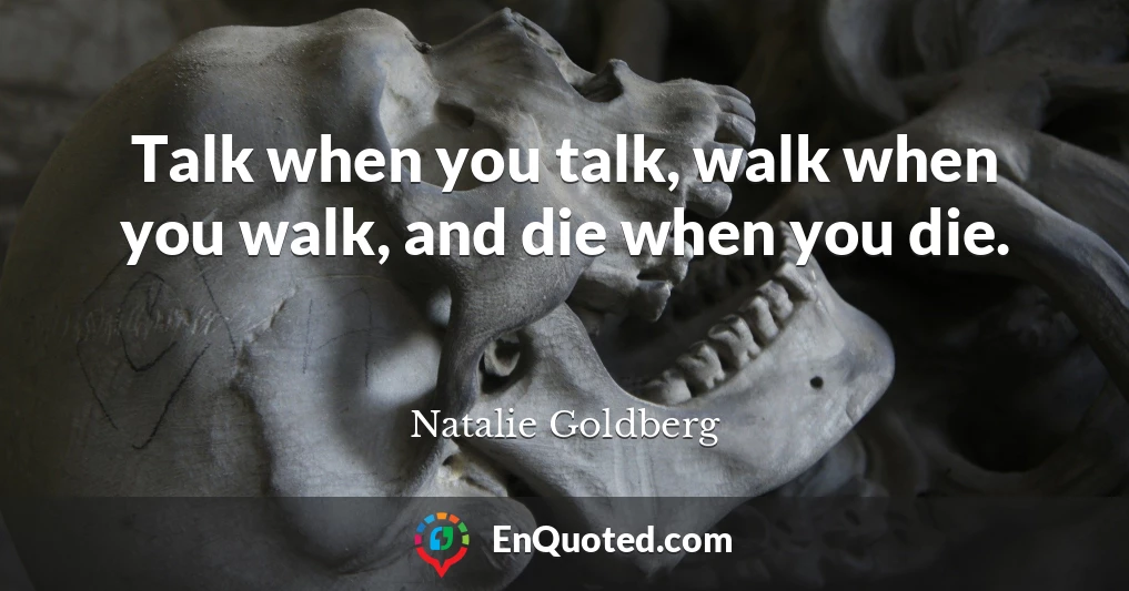 Talk when you talk, walk when you walk, and die when you die.