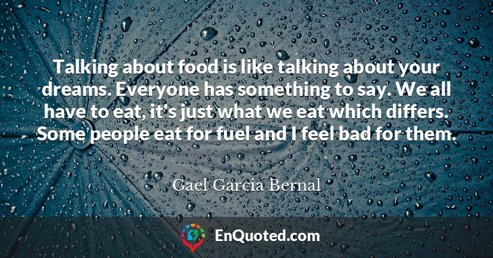 Talking about food is like talking about your dreams. Everyone has something to say. We all have to eat, it's just what we eat which differs. Some people eat for fuel and I feel bad for them.