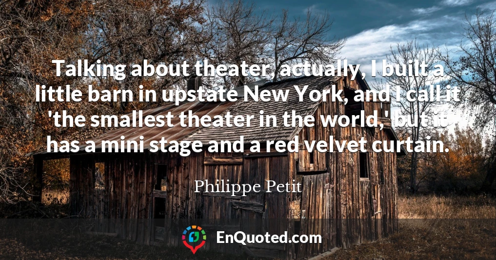Talking about theater, actually, I built a little barn in upstate New York, and I call it 'the smallest theater in the world,' but it has a mini stage and a red velvet curtain.