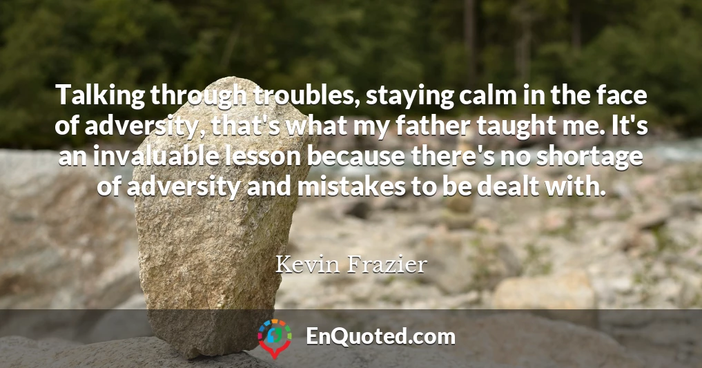 Talking through troubles, staying calm in the face of adversity, that's what my father taught me. It's an invaluable lesson because there's no shortage of adversity and mistakes to be dealt with.