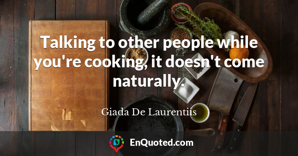 Talking to other people while you're cooking, it doesn't come naturally.