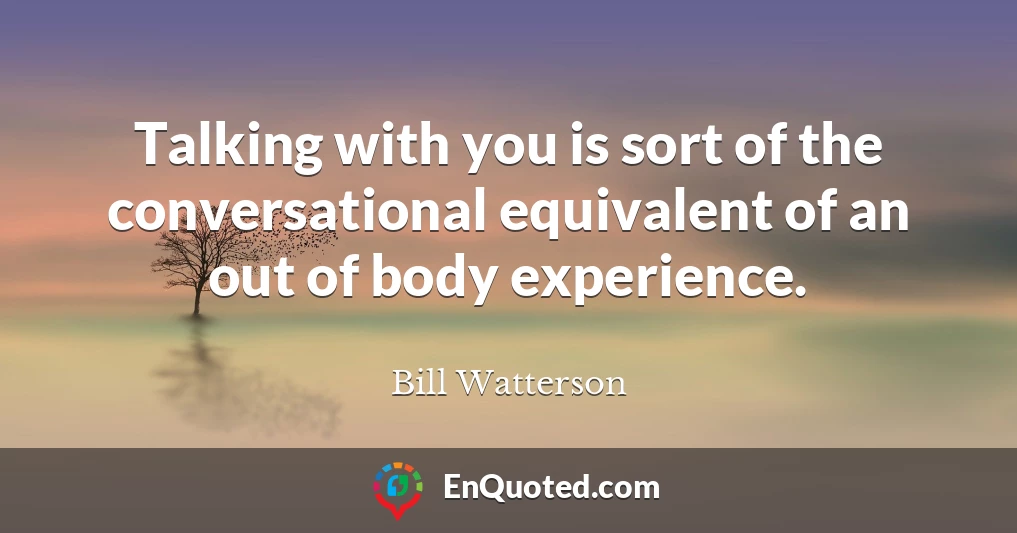 Talking with you is sort of the conversational equivalent of an out of body experience.