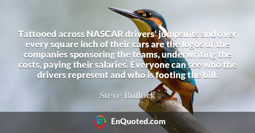 Tattooed across NASCAR drivers' jumpsuits and over every square inch of their cars are the logos of the companies sponsoring the teams, underwriting the costs, paying their salaries. Everyone can see who the drivers represent and who is footing the bill.