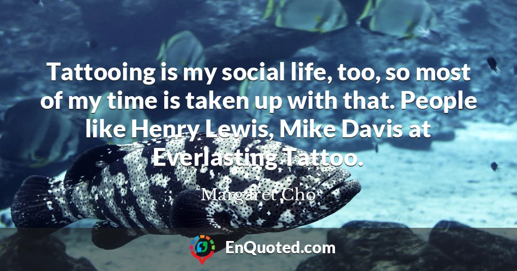 Tattooing is my social life, too, so most of my time is taken up with that. People like Henry Lewis, Mike Davis at Everlasting Tattoo.