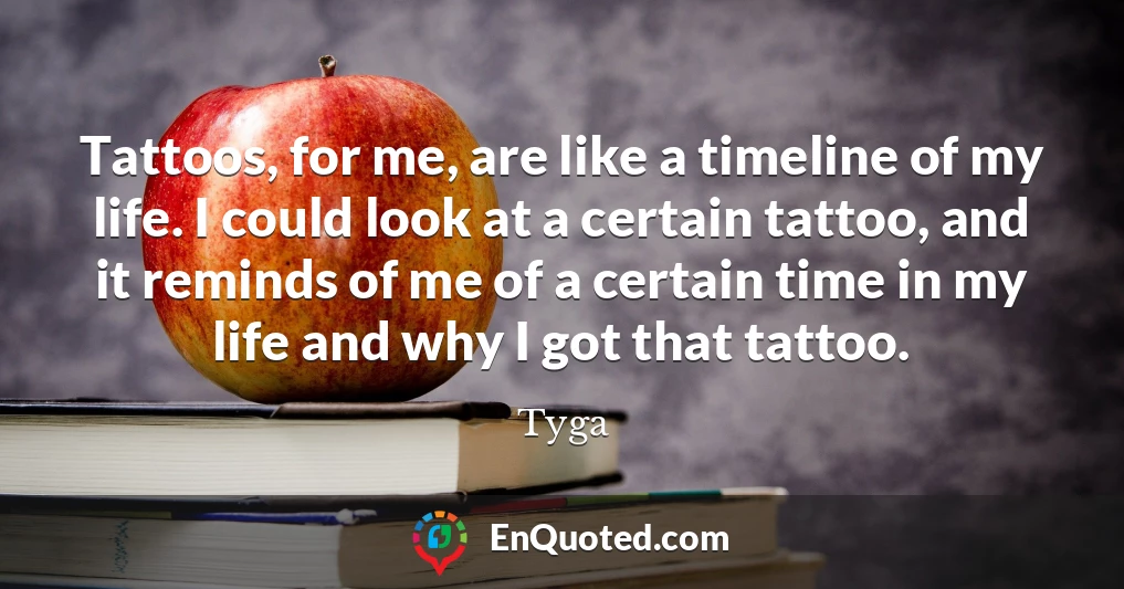 Tattoos, for me, are like a timeline of my life. I could look at a certain tattoo, and it reminds of me of a certain time in my life and why I got that tattoo.