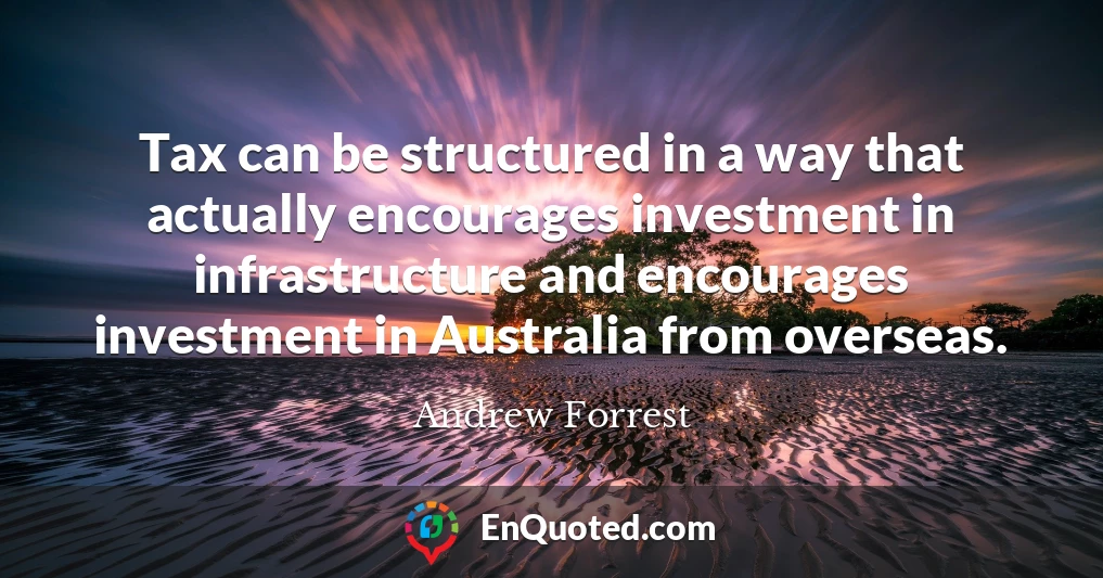 Tax can be structured in a way that actually encourages investment in infrastructure and encourages investment in Australia from overseas.