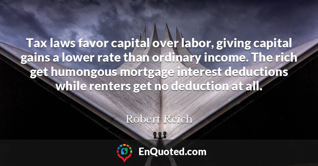 Tax laws favor capital over labor, giving capital gains a lower rate than ordinary income. The rich get humongous mortgage interest deductions while renters get no deduction at all.