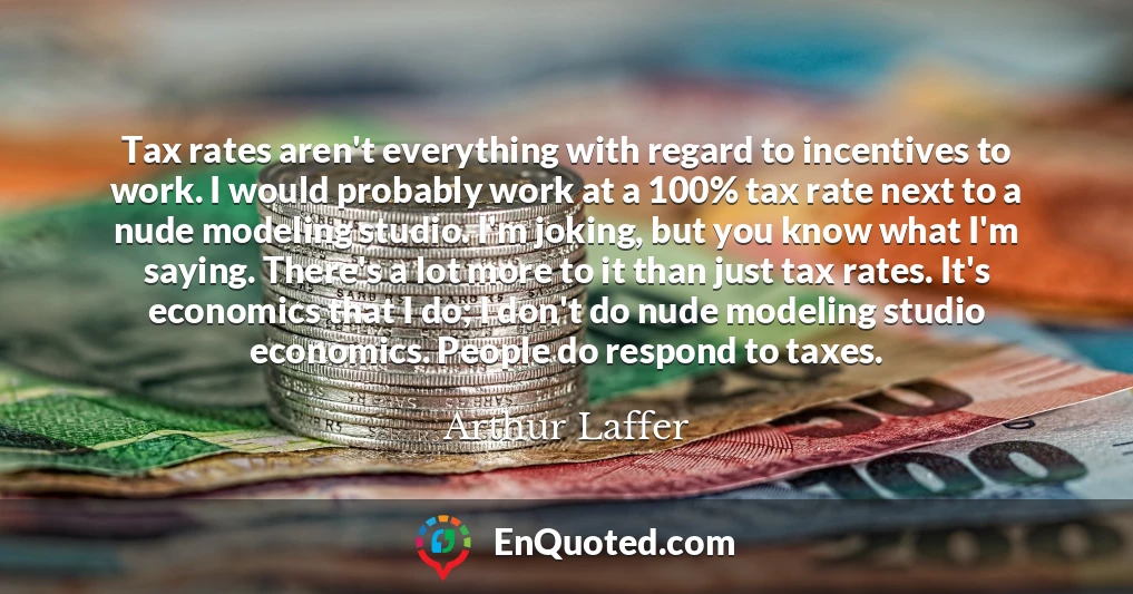 Tax rates aren't everything with regard to incentives to work. I would probably work at a 100% tax rate next to a nude modeling studio. I'm joking, but you know what I'm saying. There's a lot more to it than just tax rates. It's economics that I do; I don't do nude modeling studio economics. People do respond to taxes.