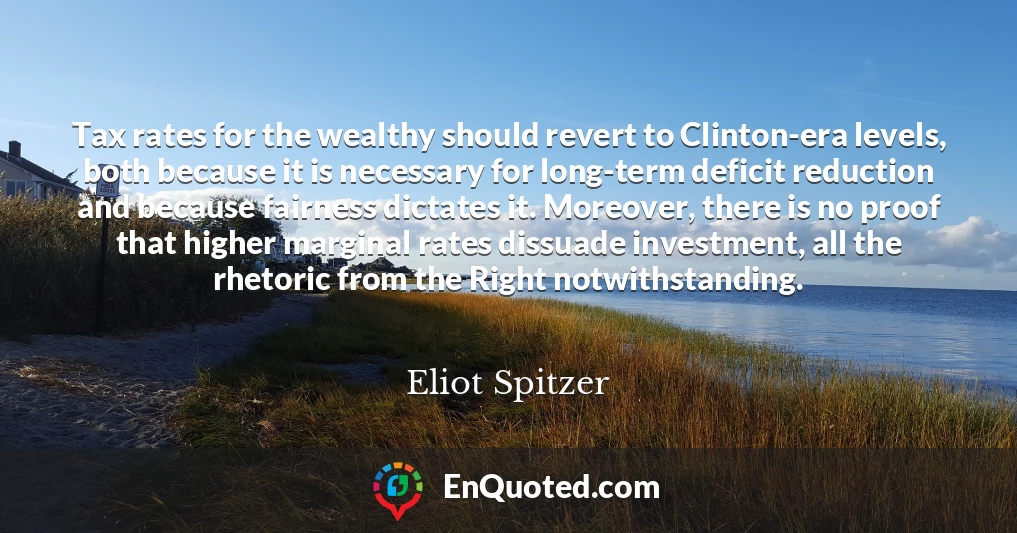 Tax rates for the wealthy should revert to Clinton-era levels, both because it is necessary for long-term deficit reduction and because fairness dictates it. Moreover, there is no proof that higher marginal rates dissuade investment, all the rhetoric from the Right notwithstanding.